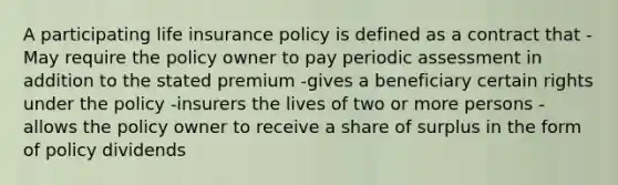 A participating life insurance policy is defined as a contract that -May require the policy owner to pay periodic assessment in addition to the stated premium -gives a beneficiary certain rights under the policy -insurers the lives of two or more persons -allows the policy owner to receive a share of surplus in the form of policy dividends