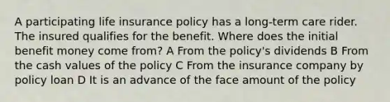 A participating life insurance policy has a long-term care rider. The insured qualifies for the benefit. Where does the initial benefit money come from? A From the policy's dividends B From the cash values of the policy C From the insurance company by policy loan D It is an advance of the face amount of the policy