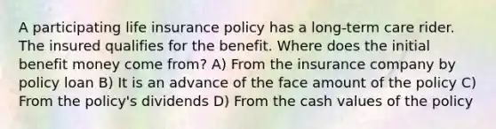 A participating life insurance policy has a long-term care rider. The insured qualifies for the benefit. Where does the initial benefit money come from? A) From the insurance company by policy loan B) It is an advance of the face amount of the policy C) From the policy's dividends D) From the cash values of the policy