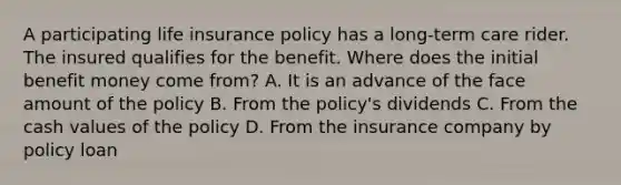 A participating life insurance policy has a long-term care rider. The insured qualifies for the benefit. Where does the initial benefit money come from? A. It is an advance of the face amount of the policy B. From the policy's dividends C. From the cash values of the policy D. From the insurance company by policy loan