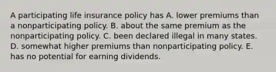 A participating life insurance policy has A. lower premiums than a nonparticipating policy. B. about the same premium as the nonparticipating policy. C. been declared illegal in many states. D. somewhat higher premiums than nonparticipating policy. E. has no potential for earning dividends.