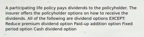 A participating life policy pays dividends to the policyholder. The insurer offers the policyholder options on how to receive the dividends. All of the following are dividend options EXCEPT: Reduce premium dividend option Paid-up addition option Fixed period option Cash dividend option