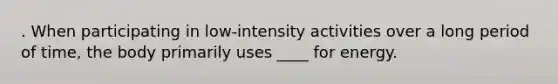 . When participating in low-intensity activities over a long period of time, the body primarily uses ____ for energy.