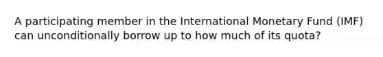 A participating member in the International Monetary Fund​ (IMF) can unconditionally borrow up to how much of its​ quota?