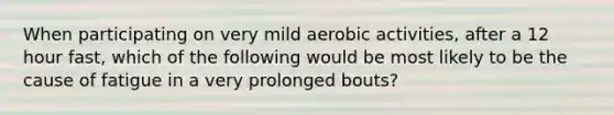 When participating on very mild aerobic activities, after a 12 hour fast, which of the following would be most likely to be the cause of fatigue in a very prolonged bouts?