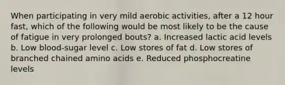 When participating in very mild aerobic activities, after a 12 hour fast, which of the following would be most likely to be the cause of fatigue in very prolonged bouts? a. Increased lactic acid levels b. Low blood-sugar level c. Low stores of fat d. Low stores of branched chained amino acids e. Reduced phosphocreatine levels