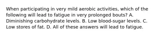 When participating in very mild aerobic activities, which of the following will lead to fatigue in very prolonged bouts? A. Diminishing carbohydrate levels. B. Low blood-sugar levels. C. Low stores of fat. D. All of these answers will lead to fatigue.