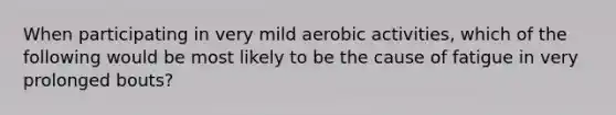 When participating in very mild aerobic activities, which of the following would be most likely to be the cause of fatigue in very prolonged bouts?