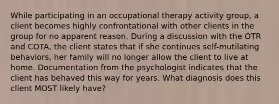 While participating in an occupational therapy activity group, a client becomes highly confrontational with other clients in the group for no apparent reason. During a discussion with the OTR and COTA, the client states that if she continues self-mutilating behaviors, her family will no longer allow the client to live at home. Documentation from the psychologist indicates that the client has behaved this way for years. What diagnosis does this client MOST likely have?