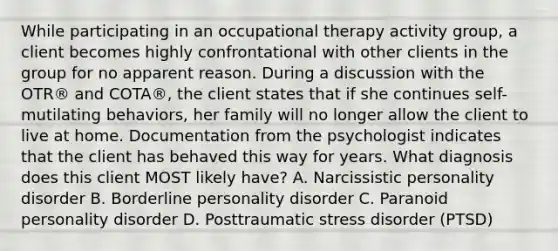 While participating in an occupational therapy activity group, a client becomes highly confrontational with other clients in the group for no apparent reason. During a discussion with the OTR® and COTA®, the client states that if she continues self-mutilating behaviors, her family will no longer allow the client to live at home. Documentation from the psychologist indicates that the client has behaved this way for years. What diagnosis does this client MOST likely have? A. Narcissistic personality disorder B. Borderline personality disorder C. Paranoid personality disorder D. Posttraumatic stress disorder (PTSD)