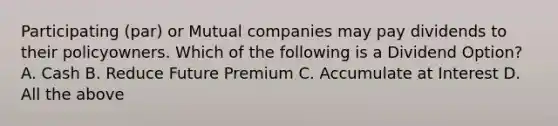 Participating (par) or Mutual companies may pay dividends to their policyowners. Which of the following is a Dividend Option? A. Cash B. Reduce Future Premium C. Accumulate at Interest D. All the above