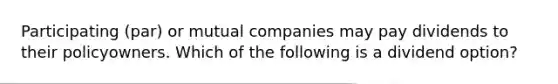 Participating (par) or mutual companies may pay dividends to their policyowners. Which of the following is a dividend option?