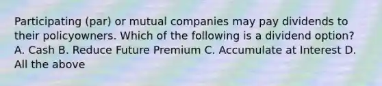 Participating (par) or mutual companies may pay dividends to their policyowners. Which of the following is a dividend option? A. Cash B. Reduce Future Premium C. Accumulate at Interest D. All the above