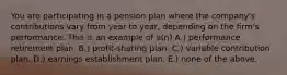 You are participating in a pension plan where the company's contributions vary from year to year, depending on the firm's performance. This is an example of a(n) A.) performance retirement plan. B.) profit-sharing plan. C.) variable contribution plan. D.) earnings establishment plan. E.) none of the above.