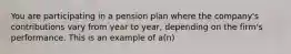 You are participating in a pension plan where the​ company's contributions vary from year to​ year, depending on the​ firm's performance. This is an example of​ a(n)