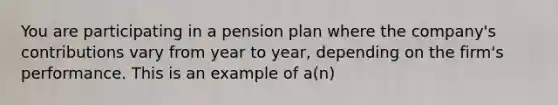 You are participating in a pension plan where the​ company's contributions vary from year to​ year, depending on the​ firm's performance. This is an example of​ a(n)