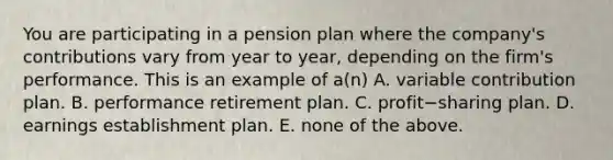 You are participating in a pension plan where the​ company's contributions vary from year to​ year, depending on the​ firm's performance. This is an example of​ a(n) A. variable contribution plan. B. performance retirement plan. C. profit−sharing plan. D. earnings establishment plan. E. none of the above.