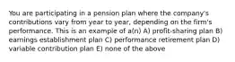 You are participating in a pension plan where the company's contributions vary from year to year, depending on the firm's performance. This is an example of a(n) A) profit-sharing plan B) earnings establishment plan C) performance retirement plan D) variable contribution plan E) none of the above