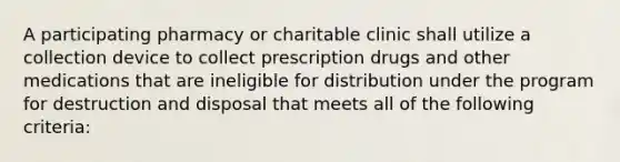 A participating pharmacy or charitable clinic shall utilize a collection device to collect prescription drugs and other medications that are ineligible for distribution under the program for destruction and disposal that meets all of the following criteria: