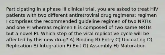 Participating in a phase III clinical trial, you are asked to treat HIV patients with two different antiretroviral drug regimens: regimen I comprises the recommended guideline regimen of two NRTIs and one PI whereas regimen II is composed of two same NRTIs but a novel PI. Which step of the viral replicative cycle will be affected by this new drug? A) Binding B) Entry C) Uncoating D) Replication E) Integration F) Exit G) Assembly H) Maturation