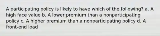 A participating policy is likely to have which of the following? a. A high face value b. A lower premium than a nonparticipating policy c. A higher premium than a nonparticipating policy d. A front-end load