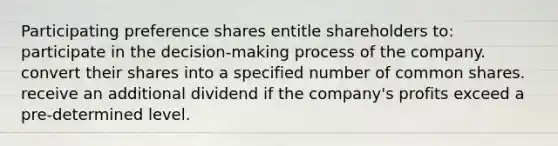 Participating preference shares entitle shareholders to: participate in the decision-making process of the company. convert their shares into a specified number of common shares. receive an additional dividend if the company's profits exceed a pre-determined level.