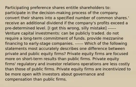 Participating preference shares entitle shareholders to: participate in the decision-making process of the company. convert their shares into a specified number of common shares.' receive an additional dividend if the company's profits exceed a pre-determined level. [I got this wrong, silly mistake] ------ Venture capital investments: can be publicly traded. do not require a long-term commitment of funds. provide mezzanine financing to early-stage companies. ------ Which of the following statements most accurately describes one difference between private and public equity firms? Private equity firms are focused more on short-term results than public firms. Private equity firms' regulatory and investor relations operations are less costly than those of public firms. Private equity firms are incentivized to be more open with investors about governance and compensation than public firms.