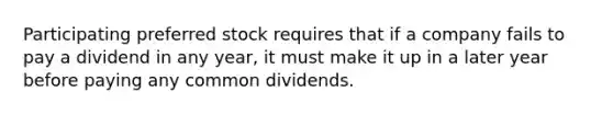 Participating preferred stock requires that if a company fails to pay a dividend in any year, it must make it up in a later year before paying any common dividends.