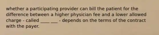 whether a participating provider can bill the patient for the difference between a higher physician fee and a lower allowed charge - called ____ ___ - depends on the terms of the contract with the payer.