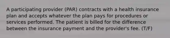 A participating provider (PAR) contracts with a health insurance plan and accepts whatever the plan pays for procedures or services performed. The patient is billed for the difference between the insurance payment and the provider's fee. (T/F)