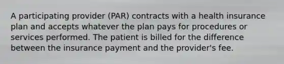 A participating provider (PAR) contracts with a health insurance plan and accepts whatever the plan pays for procedures or services performed. The patient is billed for the difference between the insurance payment and the provider's fee.