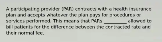 A participating provider (PAR) contracts with a health insurance plan and accepts whatever the plan pays for procedures or services performed. This means that PARs __________ allowed to bill patients for the difference between the contracted rate and their normal fee.