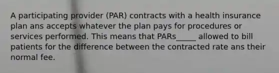 A participating provider (PAR) contracts with a health insurance plan ans accepts whatever the plan pays for procedures or services performed. This means that PARs_____ allowed to bill patients for the difference between the contracted rate ans their normal fee.