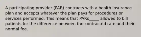 A participating provider (PAR) contracts with a health insurance plan and accepts whatever the plan pays for procedures or services performed. This means that PARs_____ allowed to bill patients for the difference between the contracted rate and their normal fee.