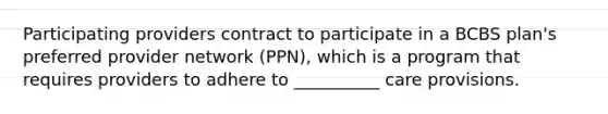 Participating providers contract to participate in a BCBS plan's preferred provider network (PPN), which is a program that requires providers to adhere to __________ care provisions.