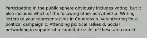 Participating in the public sphere obviously includes voting, but it also includes which of the following other activities? a. Writing letters to your representatives in Congress b. Volunteering for a political campaign c. Attending political rallies d. Social networking in support of a candidate e. All of these are correct.