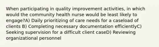 When participating in quality improvement activities, in which would the community health nurse would be least likely to engage?A) Daily prioritizing of care needs for a caseload of clients B) Completing necessary documentation efficientlyC) Seeking supervision for a difficult client caseD) Reviewing organizational personnel