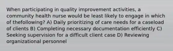 When participating in quality improvement activities, a community health nurse would be least likely to engage in which of thefollowing? A) Daily prioritizing of care needs for a caseload of clients B) Completing necessary documentation efficiently C) Seeking supervision for a difficult client case D) Reviewing organizational personnel