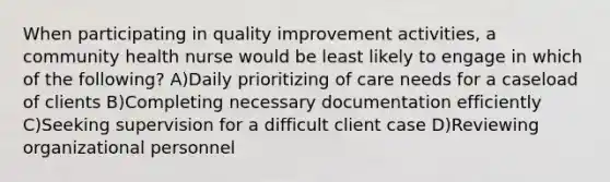 When participating in quality improvement activities, a community health nurse would be least likely to engage in which of the following? A)Daily prioritizing of care needs for a caseload of clients B)Completing necessary documentation efficiently C)Seeking supervision for a difficult client case D)Reviewing organizational personnel