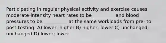 Participating in regular physical activity and exercise causes moderate-intensity heart rates to be _________ and blood pressures to be __________ at the same workloads from pre- to post-testing. A) lower; higher B) higher; lower C) unchanged; unchanged D) lower; lower