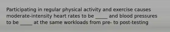 Participating in regular physical activity and exercise causes moderate-intensity heart rates to be _____ and blood pressures to be _____ at the same workloads from pre- to post-testing