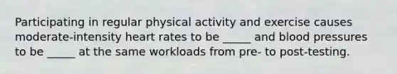 Participating in regular physical activity and exercise causes moderate-intensity heart rates to be _____ and blood pressures to be _____ at the same workloads from pre- to post-testing.