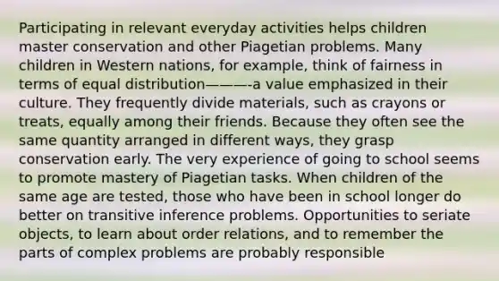 Participating in relevant everyday activities helps children master conservation and other Piagetian problems. Many children in Western nations, for example, think of fairness in terms of equal distribution———-a value emphasized in their culture. They frequently divide materials, such as crayons or treats, equally among their friends. Because they often see the same quantity arranged in different ways, they grasp conservation early. The very experience of going to school seems to promote mastery of Piagetian tasks. When children of the same age are tested, those who have been in school longer do better on transitive inference problems. Opportunities to seriate objects, to learn about order relations, and to remember the parts of complex problems are probably responsible