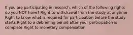 If you are participating in research, which of the following rights do you NOT have? Right to withdrawal from the study at anytime Right to know what is required for participation before the study starts Right to a debriefing period after your participation is complete Right to monetary compensation