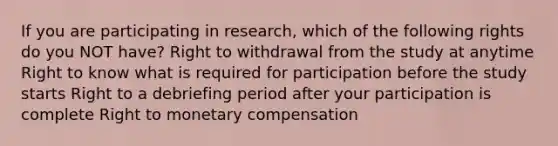 If you are participating in research, which of the following rights do you NOT have? Right to withdrawal from the study at anytime Right to know what is required for participation before the study starts Right to a debriefing period after your participation is complete Right to monetary compensation