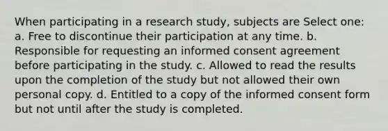 When participating in a research study, subjects are Select one: a. Free to discontinue their participation at any time. b. Responsible for requesting an informed consent agreement before participating in the study. c. Allowed to read the results upon the completion of the study but not allowed their own personal copy. d. Entitled to a copy of the informed consent form but not until after the study is completed.