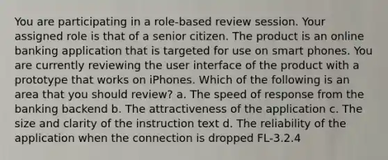 You are participating in a role-based review session. Your assigned role is that of a senior citizen. The product is an online banking application that is targeted for use on smart phones. You are currently reviewing the user interface of the product with a prototype that works on iPhones. Which of the following is an area that you should review? a. The speed of response from the banking backend b. The attractiveness of the application c. The size and clarity of the instruction text d. The reliability of the application when the connection is dropped FL-3.2.4