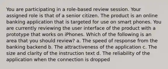 You are participating in a role-based review session. Your assigned role is that of a senior citizen. The product is an online banking application that is targeted for use on smart phones. You are currently reviewing the user interface of the product with a prototype that works on iPhones. Which of the following is an area that you should review? a. The speed of response from the banking backend b. The attractiveness of the application c. The size and clarity of the instruction text d. The reliability of the application when the connection is dropped