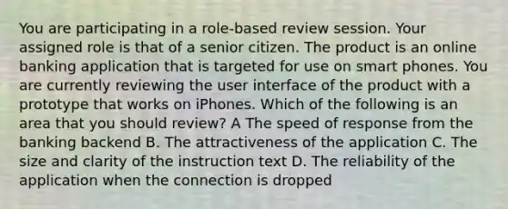 You are participating in a role-based review session. Your assigned role is that of a senior citizen. The product is an online banking application that is targeted for use on smart phones. You are currently reviewing the user interface of the product with a prototype that works on iPhones. Which of the following is an area that you should review? A The speed of response from the banking backend B. The attractiveness of the application C. The size and clarity of the instruction text D. The reliability of the application when the connection is dropped