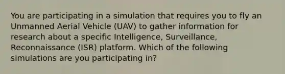 You are participating in a simulation that requires you to fly an Unmanned Aerial Vehicle (UAV) to gather information for research about a specific Intelligence, Surveillance, Reconnaissance (ISR) platform. Which of the following simulations are you participating in?